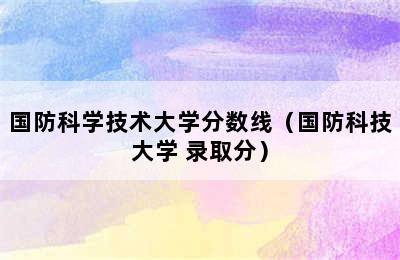 国防科学技术大学分数线（国防科技大学 录取分）